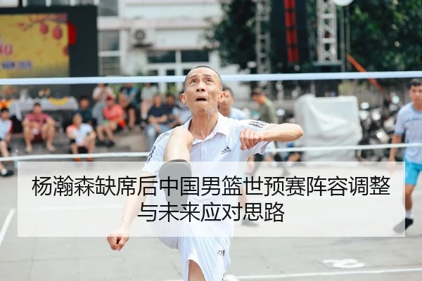 杨瀚森缺席后中国男篮世预赛阵容调整与未来应对思路 - kaiyun