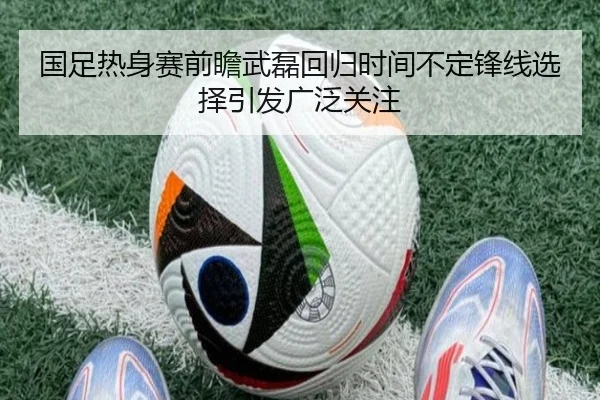 国足热身赛前瞻武磊回归时间不定锋线选择引发广泛关注 | kaiyun