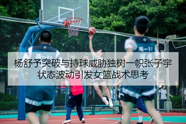 杨舒予突破与持球威胁独树一帜张子宇状态波动引发女篮战术思考 | kaiyun